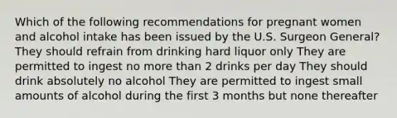 Which of the following recommendations for pregnant women and alcohol intake has been issued by the U.S. Surgeon General? They should refrain from drinking hard liquor only They are permitted to ingest no more than 2 drinks per day They should drink absolutely no alcohol They are permitted to ingest small amounts of alcohol during the first 3 months but none thereafter