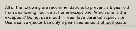 All of the following are recommendations to prevent a 6-year-old from swallowing fluoride at home except one. Which one is the exception? Do not use mouth rinses Have parental supervision Use a saliva ejector Use only a pea-sized amount of toothpaste