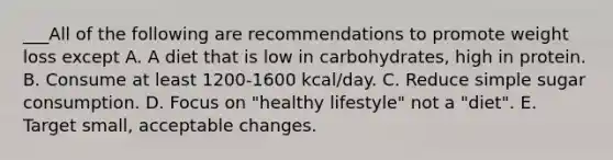 ___All of the following are recommendations to promote weight loss except A. A diet that is low in carbohydrates, high in protein. B. Consume at least 1200-1600 kcal/day. C. Reduce simple sugar consumption. D. Focus on "healthy lifestyle" not a "diet". E. Target small, acceptable changes.