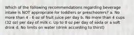 Which of the following recommendations regarding beverage intake is NOT appropriate for toddlers or preschoolers? a. No more than 4 - 6 oz of fruit juice per day b. No more than 4 cups (32 oz) per day of milk c. Up to 8 oz per day of soda or a soft drink d. No limits on water (drink according to thirst)