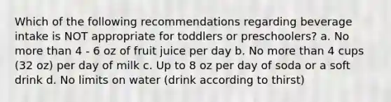 Which of the following recommendations regarding beverage intake is NOT appropriate for toddlers or preschoolers? a. No more than 4 - 6 oz of fruit juice per day b. No more than 4 cups (32 oz) per day of milk c. Up to 8 oz per day of soda or a soft drink d. No limits on water (drink according to thirst)