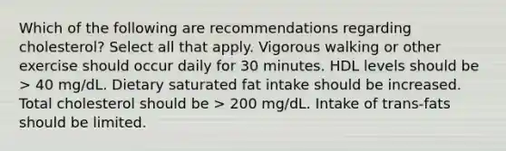 Which of the following are recommendations regarding cholesterol? Select all that apply. Vigorous walking or other exercise should occur daily for 30 minutes. HDL levels should be > 40 mg/dL. Dietary saturated fat intake should be increased. Total cholesterol should be > 200 mg/dL. Intake of trans-fats should be limited.