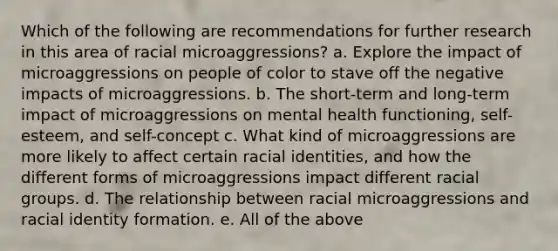 Which of the following are recommendations for further research in this area of racial microaggressions? a. Explore the impact of microaggressions on people of color to stave off the negative impacts of microaggressions. b. The short-term and long-term impact of microaggressions on mental health functioning, self-esteem, and self-concept c. What kind of microaggressions are more likely to affect certain racial identities, and how the different forms of microaggressions impact different racial groups. d. The relationship between racial microaggressions and racial identity formation. e. All of the above