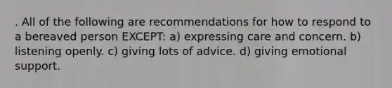 . All of the following are recommendations for how to respond to a bereaved person EXCEPT: a) expressing care and concern. b) listening openly. c) giving lots of advice. d) giving emotional support.