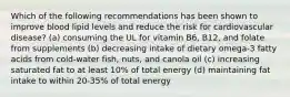 Which of the following recommendations has been shown to improve blood lipid levels and reduce the risk for cardiovascular disease? (a) consuming the UL for vitamin B6, B12, and folate from supplements (b) decreasing intake of dietary omega-3 fatty acids from cold-water fish, nuts, and canola oil (c) increasing saturated fat to at least 10% of total energy (d) maintaining fat intake to within 20-35% of total energy