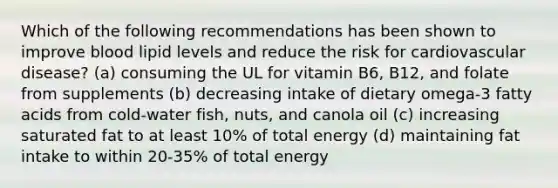 Which of the following recommendations has been shown to improve blood lipid levels and reduce the risk for cardiovascular disease? (a) consuming the UL for vitamin B6, B12, and folate from supplements (b) decreasing intake of dietary omega-3 fatty acids from cold-water fish, nuts, and canola oil (c) increasing saturated fat to at least 10% of total energy (d) maintaining fat intake to within 20-35% of total energy