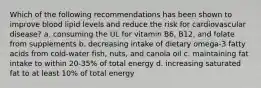 Which of the following recommendations has been shown to improve blood lipid levels and reduce the risk for cardiovascular disease? a. consuming the UL for vitamin B6, B12, and folate from supplements b. decreasing intake of dietary omega-3 fatty acids from cold-water fish, nuts, and canola oil c. maintaining fat intake to within 20-35% of total energy d. increasing saturated fat to at least 10% of total energy