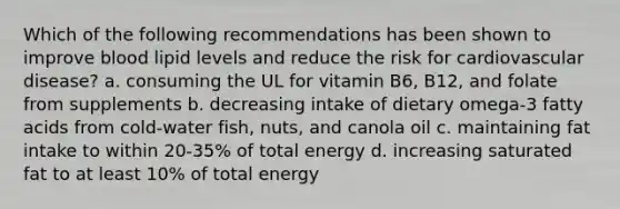 Which of the following recommendations has been shown to improve blood lipid levels and reduce the risk for cardiovascular disease? a. consuming the UL for vitamin B6, B12, and folate from supplements b. decreasing intake of dietary omega-3 fatty acids from cold-water fish, nuts, and canola oil c. maintaining fat intake to within 20-35% of total energy d. increasing saturated fat to at least 10% of total energy