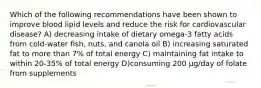 Which of the following recommendations have been shown to improve blood lipid levels and reduce the risk for cardiovascular disease? A) decreasing intake of dietary omega-3 fatty acids from cold-water fish, nuts, and canola oil B) increasing saturated fat to more than 7% of total energy C) maintaining fat intake to within 20-35% of total energy D)consuming 200 μg/day of folate from supplements