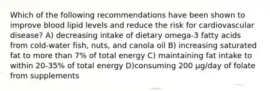 Which of the following recommendations have been shown to improve blood lipid levels and reduce the risk for cardiovascular disease? A) decreasing intake of dietary omega-3 fatty acids from cold-water fish, nuts, and canola oil B) increasing saturated fat to more than 7% of total energy C) maintaining fat intake to within 20-35% of total energy D)consuming 200 μg/day of folate from supplements