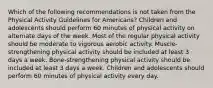 Which of the following recommendations is not taken from the Physical Activity Guidelines for Americans? Children and adolescents should perform 60 minutes of physical activity on alternate days of the week. Most of the regular physical activity should be moderate to vigorous aerobic activity. Muscle-strengthening physical activity should be included at least 3 days a week. Bone-strengthening physical activity should be included at least 3 days a week. Children and adolescents should perform 60 minutes of physical activity every day.