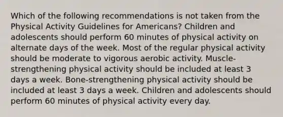 Which of the following recommendations is not taken from the Physical Activity Guidelines for Americans? Children and adolescents should perform 60 minutes of physical activity on alternate days of the week. Most of the regular physical activity should be moderate to vigorous aerobic activity. Muscle-strengthening physical activity should be included at least 3 days a week. Bone-strengthening physical activity should be included at least 3 days a week. Children and adolescents should perform 60 minutes of physical activity every day.