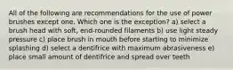 All of the following are recommendations for the use of power brushes except one. Which one is the exception? a) select a brush head with soft, end-rounded filaments b) use light steady pressure c) place brush in mouth before starting to minimize splashing d) select a dentifrice with maximum abrasiveness e) place small amount of dentifrice and spread over teeth