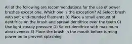 All of the following are recommendations for the use of power brushes except one. Which one is the exception? A) Select brush with soft end-rounded filaments B) Place a small amount of dentifrice on the brush and spread dentifrice over the teeth C) Use light steady pressure D) Select dentifrice with maximum abrasiveness E) Place the brush in the mouth before turning power on to prevent splashing