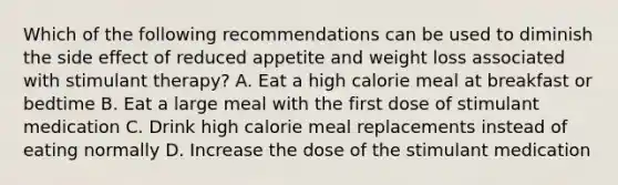 Which of the following recommendations can be used to diminish the side effect of reduced appetite and weight loss associated with stimulant therapy? A. Eat a high calorie meal at breakfast or bedtime B. Eat a large meal with the first dose of stimulant medication C. Drink high calorie meal replacements instead of eating normally D. Increase the dose of the stimulant medication