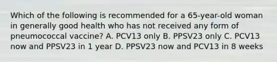 Which of the following is recommended for a 65-year-old woman in generally good health who has not received any form of pneumococcal vaccine? A. PCV13 only B. PPSV23 only C. PCV13 now and PPSV23 in 1 year D. PPSV23 now and PCV13 in 8 weeks