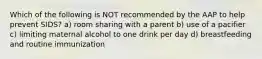 Which of the following is NOT recommended by the AAP to help prevent SIDS? a) room sharing with a parent b) use of a pacifier c) limiting maternal alcohol to one drink per day d) breastfeeding and routine immunization