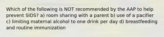 Which of the following is NOT recommended by the AAP to help prevent SIDS? a) room sharing with a parent b) use of a pacifier c) limiting maternal alcohol to one drink per day d) breastfeeding and routine immunization