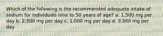 Which of the following is the recommended adequate intake of sodium for individuals nine to 50 years of age? a. 1,500 mg per day b. 2,500 mg per day c. 1,000 mg per day d. 3,500 mg per day