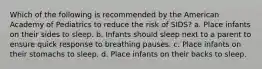 Which of the following is recommended by the American Academy of Pediatrics to reduce the risk of SIDS? a. Place infants on their sides to sleep. b. Infants should sleep next to a parent to ensure quick response to breathing pauses. c. Place infants on their stomachs to sleep. d. Place infants on their backs to sleep.