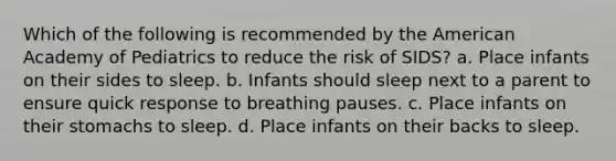 Which of the following is recommended by the American Academy of Pediatrics to reduce the risk of SIDS? a. Place infants on their sides to sleep. b. Infants should sleep next to a parent to ensure quick response to breathing pauses. c. Place infants on their stomachs to sleep. d. Place infants on their backs to sleep.