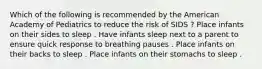 Which of the following is recommended by the American Academy of Pediatrics to reduce the risk of SIDS ? Place infants on their sides to sleep . Have infants sleep next to a parent to ensure quick response to breathing pauses . Place infants on their backs to sleep . Place infants on their stomachs to sleep .