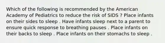 Which of the following is recommended by the American Academy of Pediatrics to reduce the risk of SIDS ? Place infants on their sides to sleep . Have infants sleep next to a parent to ensure quick response to breathing pauses . Place infants on their backs to sleep . Place infants on their stomachs to sleep .