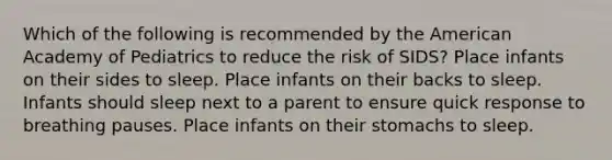 Which of the following is recommended by the American Academy of Pediatrics to reduce the risk of SIDS? Place infants on their sides to sleep. Place infants on their backs to sleep. Infants should sleep next to a parent to ensure quick response to breathing pauses. Place infants on their stomachs to sleep.