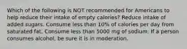 Which of the following is NOT recommended for Americans to help reduce their intake of empty calories? Reduce intake of added sugars. Consume less than 10% of calories per day from saturated fat. Consume less than 5000 mg of sodium. If a person consumes alcohol, be sure it is in moderation.