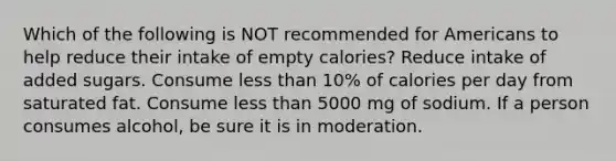 Which of the following is NOT recommended for Americans to help reduce their intake of empty calories? Reduce intake of added sugars. Consume less than 10% of calories per day from saturated fat. Consume less than 5000 mg of sodium. If a person consumes alcohol, be sure it is in moderation.