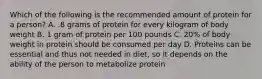 Which of the following is the recommended amount of protein for a person? A. .8 grams of protein for every kilogram of body weight B. 1 gram of protein per 100 pounds C. 20% of body weight in protein should be consumed per day D. Proteins can be essential and thus not needed in diet, so it depends on the ability of the person to metabolize protein