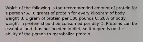 Which of the following is the recommended amount of protein for a person? A. .8 grams of protein for every kilogram of body weight B. 1 gram of protein per 100 pounds C. 20% of body weight in protein should be consumed per day D. Proteins can be essential and thus not needed in diet, so it depends on the ability of the person to metabolize protein