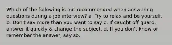 Which of the following is not recommended when answering questions during a job interview? a. Try to relax and be yourself. b. Don't say more than you want to say c. If caught off guard, answer it quickly & change the subject. d. If you don't know or remember the answer, say so.