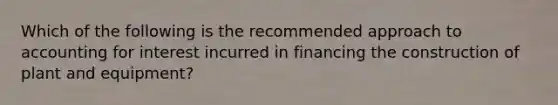 Which of the following is the recommended approach to accounting for interest incurred in financing the construction of plant and equipment?