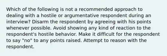 Which of the following is not a recommended approach to dealing with a hostile or argumentative respondent during an interview? Disarm the respondent by agreeing with his points whenever possible. Avoid showing any kind of reaction to the respondent's hostile behavior. Make it difficult for the respondent to say "no" to any points raised. Attempt to reason with the respondent.