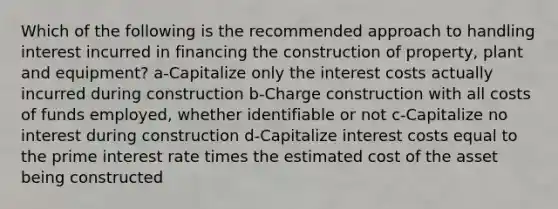 Which of the following is the recommended approach to handling interest incurred in financing the construction of property, plant and equipment? a-Capitalize only the interest costs actually incurred during construction b-Charge construction with all costs of funds employed, whether identifiable or not c-Capitalize no interest during construction d-Capitalize interest costs equal to the prime interest rate times the estimated cost of the asset being constructed