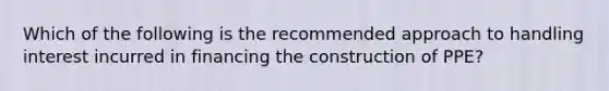 Which of the following is the recommended approach to handling interest incurred in financing the construction of PPE?