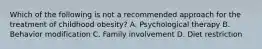 Which of the following is not a recommended approach for the treatment of childhood obesity? A. Psychological therapy B. Behavior modification C. Family involvement D. Diet restriction