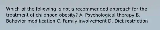 Which of the following is not a recommended approach for the treatment of childhood obesity? A. Psychological therapy B. Behavior modification C. Family involvement D. Diet restriction