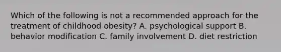 Which of the following is not a recommended approach for the treatment of childhood obesity? A. psychological support B. behavior modification C. family involvement D. diet restriction