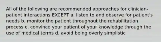 All of the following are recommended approaches for clinician-patient interactions EXCEPT a. listen to and observe for patient's needs b. monitor the patient throughout the rehabilitation process c. convince your patient of your knowledge through the use of medical terms d. avoid being overly simplistic