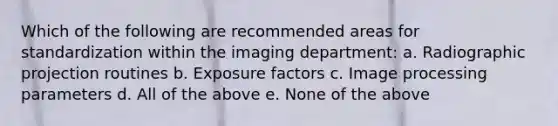 Which of the following are recommended areas for standardization within the imaging department: a. Radiographic projection routines b. Exposure factors c. Image processing parameters d. All of the above e. None of the above