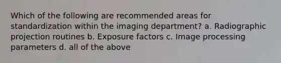 Which of the following are recommended areas for standardization within the imaging department? a. Radiographic projection routines b. Exposure factors c. Image processing parameters d. all of the above