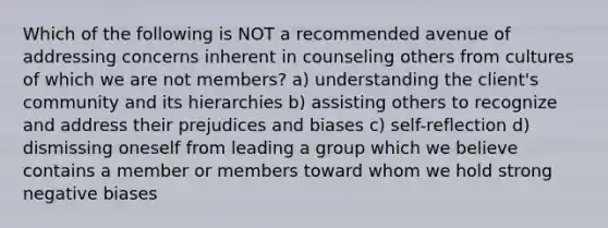 Which of the following is NOT a recommended avenue of addressing concerns inherent in counseling others from cultures of which we are not members? a) understanding the client's community and its hierarchies b) assisting others to recognize and address their prejudices and biases c) self-reflection d) dismissing oneself from leading a group which we believe contains a member or members toward whom we hold strong negative biases