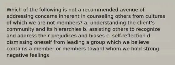 Which of the following is not a recommended avenue of addressing concerns inherent in counseling others from cultures of which we are not members? a. understanding the client's community and its hierarchies b. assisting others to recognize and address their prejudices and biases c. self-reflection d. dismissing oneself from leading a group which we believe contains a member or members toward whom we hold strong negative feelings