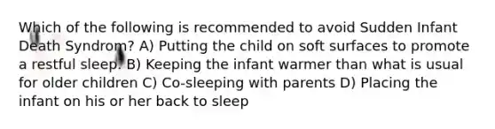 Which of the following is recommended to avoid Sudden Infant Death Syndrom? A) Putting the child on soft surfaces to promote a restful sleep. B) Keeping the infant warmer than what is usual for older children C) Co-sleeping with parents D) Placing the infant on his or her back to sleep