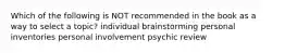 Which of the following is NOT recommended in the book as a way to select a topic? individual brainstorming personal inventories personal involvement psychic review