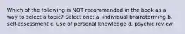 Which of the following is NOT recommended in the book as a way to select a topic? Select one: a. individual brainstorming b. self-assessment c. use of personal knowledge d. psychic review