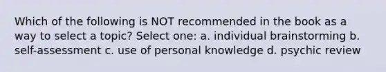 Which of the following is NOT recommended in the book as a way to select a topic? Select one: a. individual brainstorming b. self-assessment c. use of personal knowledge d. psychic review