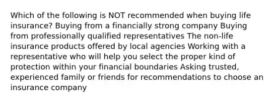 Which of the following is NOT recommended when buying life insurance? Buying from a financially strong company Buying from professionally qualified representatives The non-life insurance products offered by local agencies Working with a representative who will help you select the proper kind of protection within your financial boundaries Asking trusted, experienced family or friends for recommendations to choose an insurance company